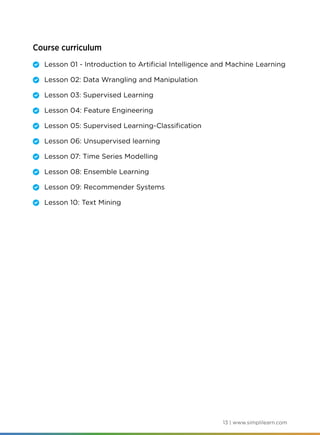 13 | www.simplilearn.com
Course curriculum
	 Lesson 01 - Introduction to Artificial Intelligence and Machine Learning
	 Lesson 02: Data Wrangling and Manipulation
	 Lesson 03: Supervised Learning
	 Lesson 04: Feature Engineering
	 Lesson 05: Supervised Learning-Classification
	 Lesson 06: Unsupervised learning
	 Lesson 07: Time Series Modelling
	 Lesson 08: Ensemble Learning
	 Lesson 09: Recommender Systems
	 Lesson 10: Text Mining
 