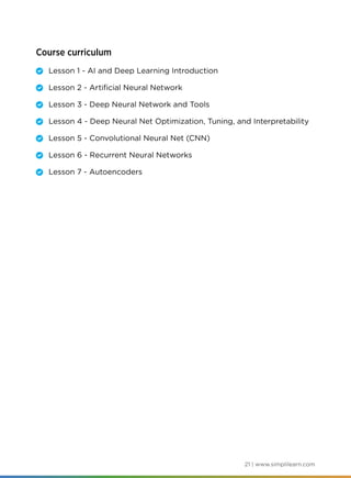 21 | www.simplilearn.com
Course curriculum
	 Lesson 1 - AI and Deep Learning Introduction
	 Lesson 2 - Artificial Neural Network
	 Lesson 3 - Deep Neural Network and Tools
	 Lesson 4 - Deep Neural Net Optimization, Tuning, and Interpretability
	 Lesson 5 - Convolutional Neural Net (CNN)
	 Lesson 6 - Recurrent Neural Networks
	 Lesson 7 - Autoencoders
 
