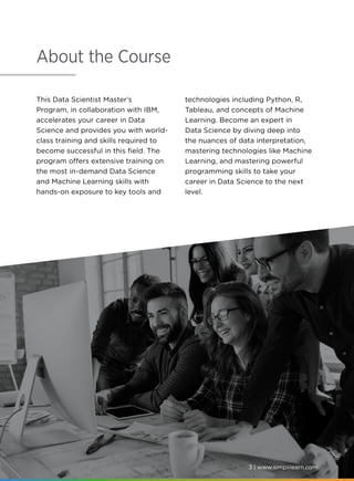 3 | www.simplilearn.com
About the Course
This Data Scientist Master’s
Program, in collaboration with IBM,
accelerates your career in Data
Science and provides you with world-
class training and skills required to
become successful in this field. The
program offers extensive training on
the most in-demand Data Science
and Machine Learning skills with
hands-on exposure to key tools and
technologies including Python, R,
Tableau, and concepts of Machine
Learning. Become an expert in
Data Science by diving deep into
the nuances of data interpretation,
mastering technologies like Machine
Learning, and mastering powerful
programming skills to take your
career in Data Science to the next
level.
3 | www.simplilearn.com
 
