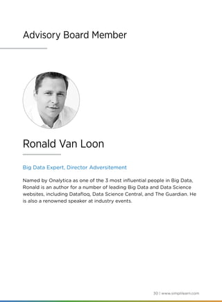 30 | www.simplilearn.com
Advisory Board Member
Big Data Expert, Director Adversitement
Named by Onalytica as one of the 3 most influential people in Big Data,
Ronald is an author for a number of leading Big Data and Data Science
websites, including Datafloq, Data Science Central, and The Guardian. He
is also a renowned speaker at industry events.
Ronald Van Loon
 