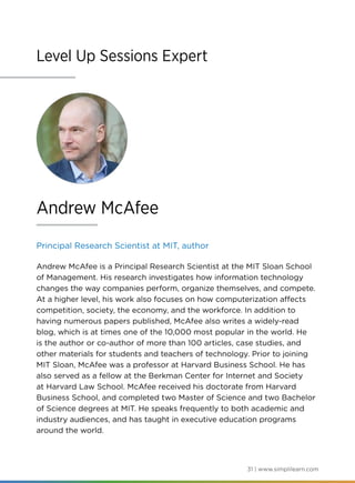 31 | www.simplilearn.com
Level Up Sessions Expert
Principal Research Scientist at MIT, author
Andrew McAfee is a Principal Research Scientist at the MIT Sloan School
of Management. His research investigates how information technology
changes the way companies perform, organize themselves, and compete.
At a higher level, his work also focuses on how computerization affects
competition, society, the economy, and the workforce. In addition to
having numerous papers published, McAfee also writes a widely-read
blog, which is at times one of the 10,000 most popular in the world. He
is the author or co-author of more than 100 articles, case studies, and
other materials for students and teachers of technology. Prior to joining
MIT Sloan, McAfee was a professor at Harvard Business School. He has
also served as a fellow at the Berkman Center for Internet and Society
at Harvard Law School. McAfee received his doctorate from Harvard
Business School, and completed two Master of Science and two Bachelor
of Science degrees at MIT. He speaks frequently to both academic and
industry audiences, and has taught in executive education programs
around the world.
Andrew McAfee
 