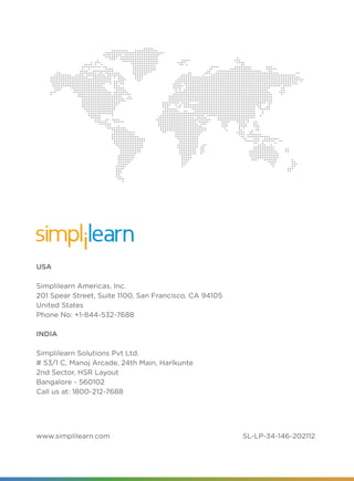 33 | www.simplilearn.com
USA
Simplilearn Americas, Inc.
201 Spear Street, Suite 1100, San Francisco, CA 94105
United States
Phone No: +1-844-532-7688
INDIA
Simplilearn Solutions Pvt Ltd.
# 53/1 C, Manoj Arcade, 24th Main, Harlkunte
2nd Sector, HSR Layout
Bangalore - 560102
Call us at: 1800-212-7688
www.simplilearn.com SL-LP-34-146-202112
 
