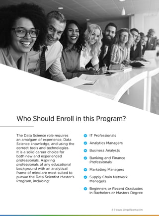 8 | www.simplilearn.com
Who Should Enroll in this Program?
The Data Science role requires
an amalgam of experience, Data
Science knowledge, and using the
correct tools and technologies.
It is a solid career choice for
both new and experienced
professionals. Aspiring
professionals of any educational
background with an analytical
frame of mind are most suited to
pursue the Data Scientist Master’s
Program, including:
	 IT Professionals
	 Analytics Managers
	 Business Analysts
	 Banking and Finance
Professionals
	 Marketing Managers
	 Supply Chain Network
Managers
	 Beginners or Recent Graduates
in Bachelors or Masters Degree
 
