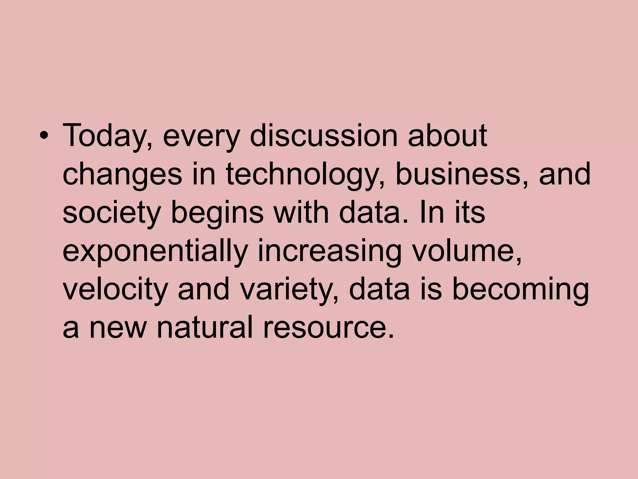 • Today, every discussion about
changes in technology, business, and
society begins with data. In its
exponentially increasing volume,
velocity and variety, data is becoming
a new natural resource.
 