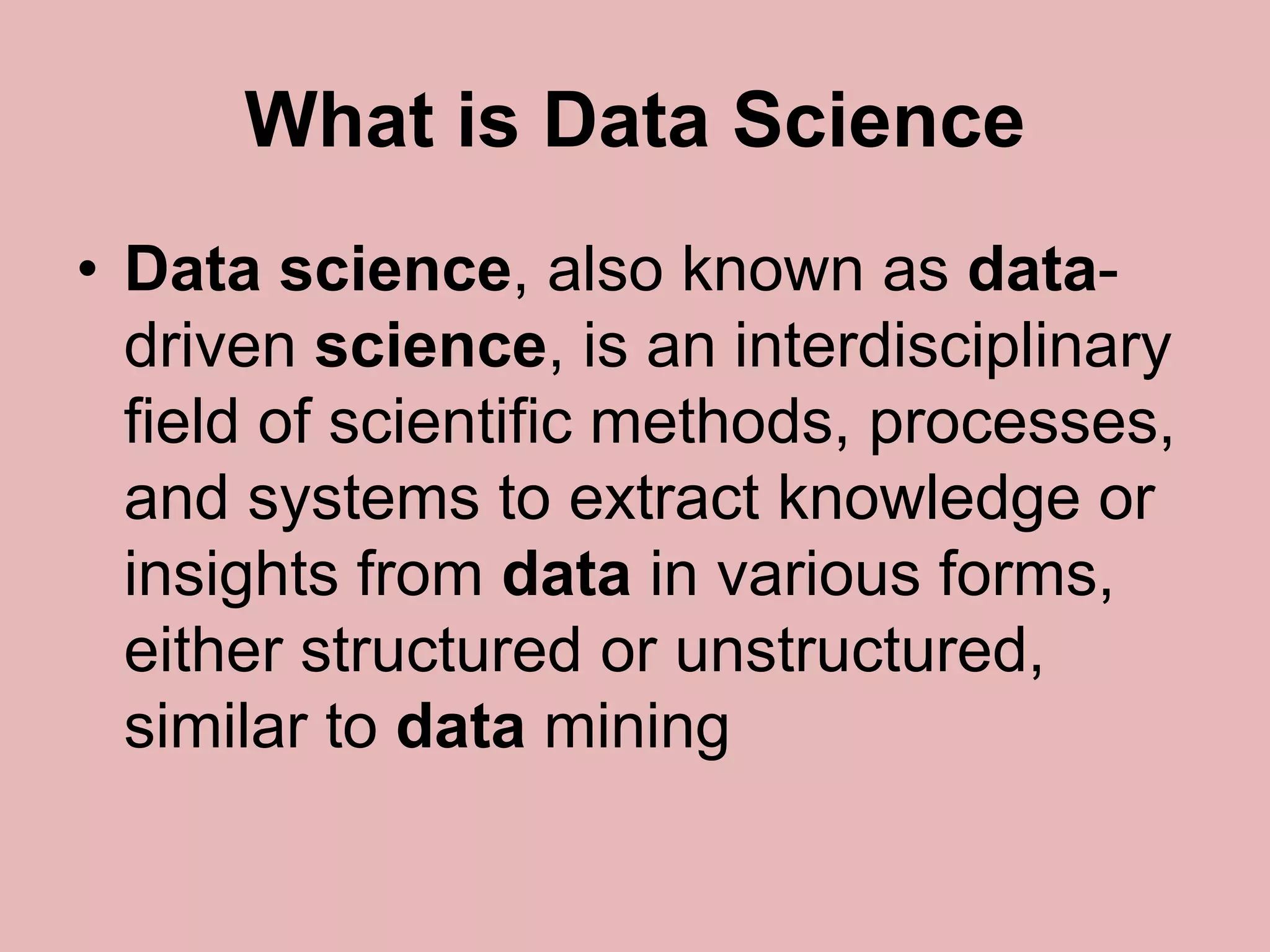 What is Data Science
• Data science, also known as data-
driven science, is an interdisciplinary
field of scientific methods, processes,
and systems to extract knowledge or
insights from data in various forms,
either structured or unstructured,
similar to data mining
 