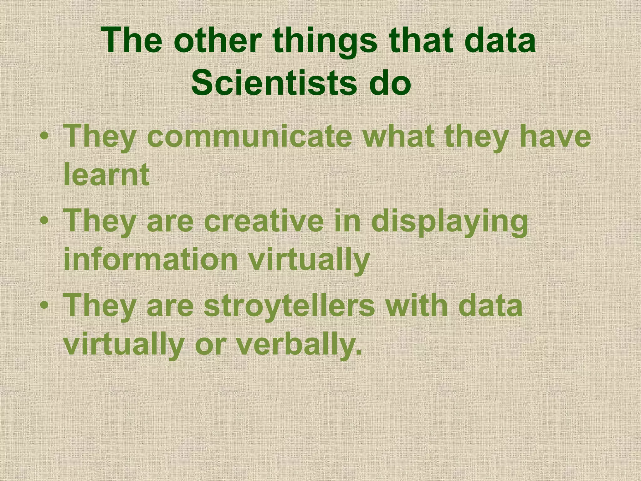 The other things that data
Scientists do
• They communicate what they have
learnt
• They are creative in displaying
information virtually
• They are stroytellers with data
virtually or verbally.
 