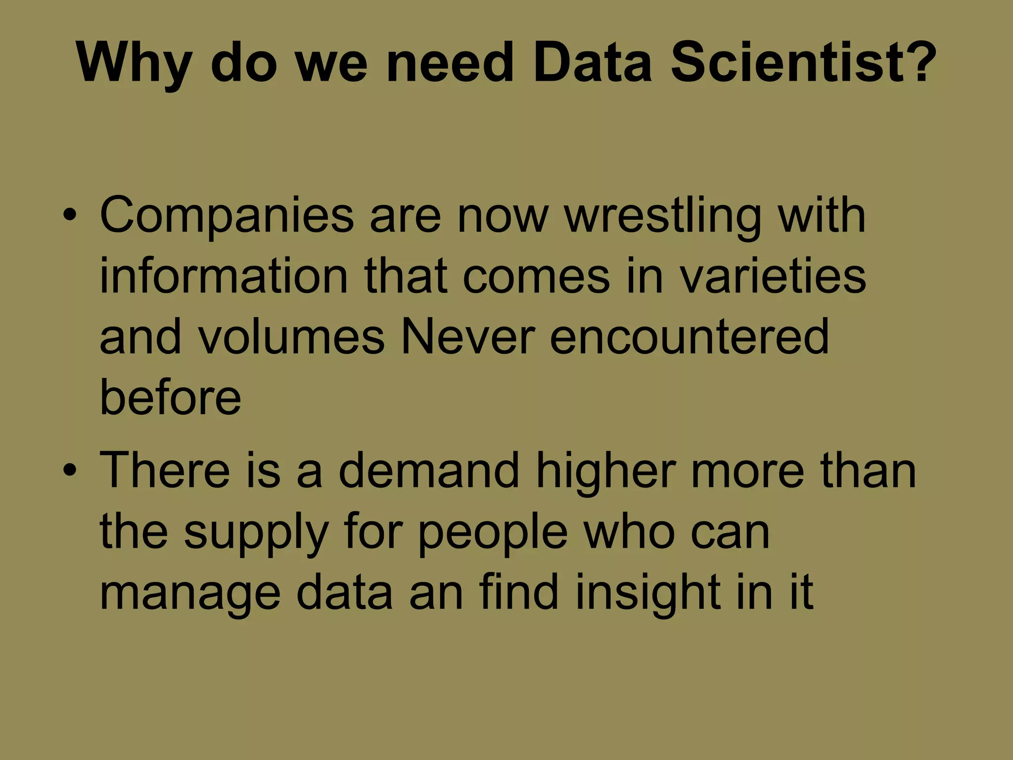 Why do we need Data Scientist?
• Companies are now wrestling with
information that comes in varieties
and volumes Never encountered
before
• There is a demand higher more than
the supply for people who can
manage data an find insight in it
 
