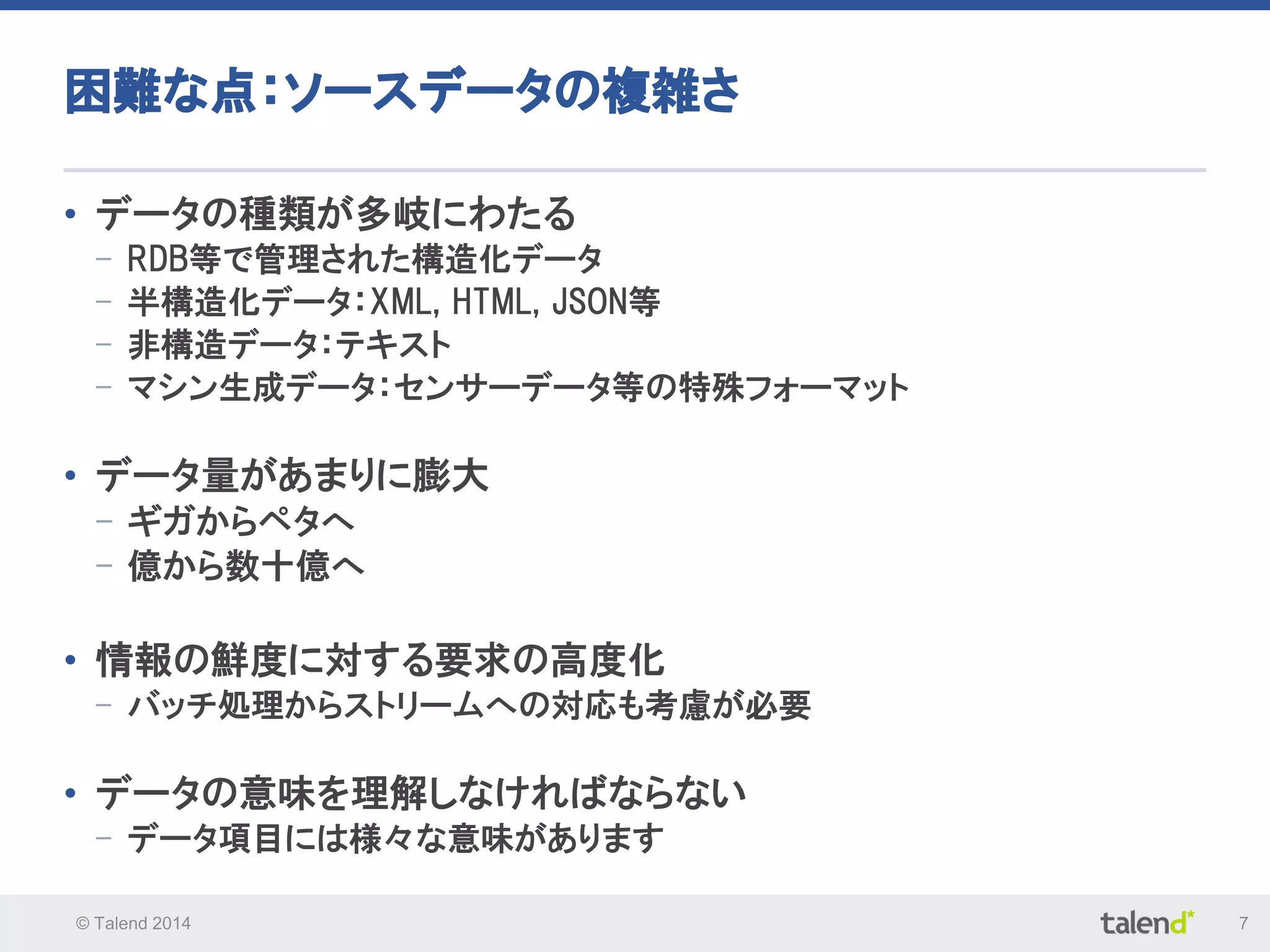 © Talend 2014 7
困難な点：ソースデータの複雑さ
• データの種類が多岐にわたる
- RDB等で管理された構造化データ
- 半構造化データ：XML, HTML, JSON等
- 非構造データ：テキスト
- マシン生成データ：センサーデータ等の特殊フォーマット
• データ量があまりに膨大
- ギガからペタへ
- 億から数十億へ
• 情報の鮮度に対する要求の高度化
- バッチ処理からストリームへの対応も考慮が必要
• データの意味を理解しなければならない
- データ項目には様々な意味があります
 