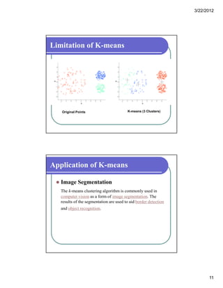 3/22/2012
11
Limitation of K-means
Original Points K-means (3 Clusters)
Application of K-means
 Image Segmentation
The k-means clustering algorithm is commonly used in
computer vision as a form of image segmentation. The
results of the segmentation are used to aid border detection
and object recognition.
 