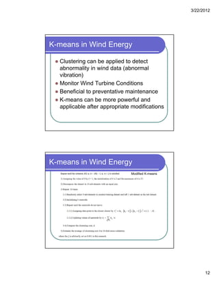 3/22/2012
12
K-means in Wind Energy
 Clustering can be applied to detect
b lit i i d d t ( b labnormality in wind data (abnormal
vibration)
 Monitor Wind Turbine Conditions
 Beneficial to preventative maintenance
 K means can be more powerful and K-means can be more powerful and
applicable after appropriate modifications
K-means in Wind Energy
Modified K-means
 