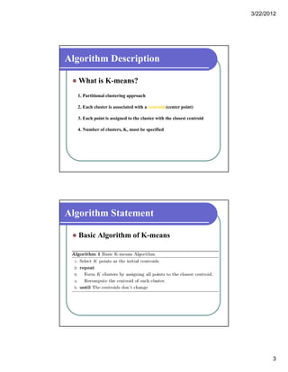 3/22/2012
3
Algorithm Description
 What is K-means?
1. Partitional clustering approach
2. Each cluster is associated with a centroid (center point)
3. Each point is assigned to the cluster with the closest centroid
4 Number of clusters K must be specified4. Number of clusters, K, must be specified
Algorithm Statement
 Basic Algorithm of K-means
 