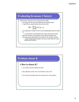 3/22/2012
8
Evaluating K-means Clusters
 Most common measure is Sum of Squared Error (SSE)
 For each point, the error is the distance to the nearest cluster
 To get SSE we square these errors and sum them To get SSE, we square these errors and sum them.
 x is a data point in cluster Ci and mi is the representative point for cluster
Ci
 can show that mi corresponds to the center (mean) of the cluster
 Given two clusters we can choose the one with the smallest error
 

K
i Cx
i
i
xmdistSSE
1
2
),(
 Given two clusters, we can choose the one with the smallest error
 One easy way to reduce SSE is to increase K, the number of clusters
 A good clustering with smaller K can have a lower SSE than a poor
clustering with higher K
Problem about K
 How to choose K?
1. Use another clustering method, like EM.
2. Run algorithm on data with several different values of K.
3. Use the prior knowledge about the characteristics of the problem.
 