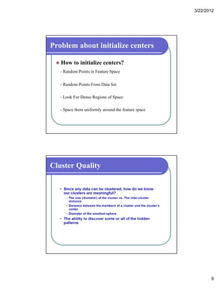 3/22/2012
9
Problem about initialize centers
 How to initialize centers?
- Random Points in Feature Space
- Random Points From Data Set
- Look For Dense Regions of Space
- Space them uniformly around the feature space
Cluster Quality
 
