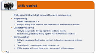 • Challenging field with high potential having 4 prerequisites:
• Programming
 Analytic software such as R
 Ability to readily adapt and learn new software tools and libraries as required
• Quantitative analysis
 Ability to analyze data, develop algorithms and build models
 Basic statistics, probability theory, algebra, read mathematical notations
• Communication
 Ability to express your findings to a non-technical audience such as marketing or
sales
 Can easily tell a story with graphs and presentations
 Will be working with many departments so teamwork skills are needed
Skills required
 
