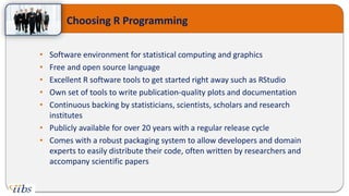 Choosing R Programming
• Software environment for statistical computing and graphics
• Free and open source language
• Excellent R software tools to get started right away such as RStudio
• Own set of tools to write publication-quality plots and documentation
• Continuous backing by statisticians, scientists, scholars and research
institutes
• Publicly available for over 20 years with a regular release cycle
• Comes with a robust packaging system to allow developers and domain
experts to easily distribute their code, often written by researchers and
accompany scientific papers
 