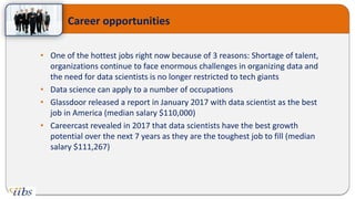 • One of the hottest jobs right now because of 3 reasons: Shortage of talent,
organizations continue to face enormous challenges in organizing data and
the need for data scientists is no longer restricted to tech giants
• Data science can apply to a number of occupations
• Glassdoor released a report in January 2017 with data scientist as the best
job in America (median salary $110,000)
• Careercast revealed in 2017 that data scientists have the best growth
potential over the next 7 years as they are the toughest job to fill (median
salary $111,267)
Career opportunities
 