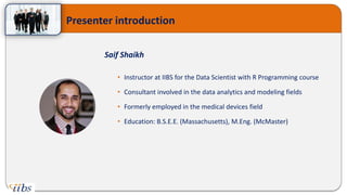 Presenter introduction
Saif Shaikh
• Instructor at IIBS for the Data Scientist with R Programming course
• Consultant involved in the data analytics and modeling fields
• Formerly employed in the medical devices field
• Education: B.S.E.E. (Massachusetts), M.Eng. (McMaster)
 