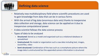 • Relatively new multidisciplinary field where scientific procedures are used
to gain knowledge from data that can be in various forms
• With the arrival of big data (enormous data sets) thanks to inexpensive
data collection and storage, data science can be applied on it due to
inexpensive computational power
• A data scientist follows the data science process
• Types of data to be analyzed
 Structured: Stored as a model and organized such as a relational database or
spreadsheet
 Unstructured: No model or organization such a raw data including text, images,
sound files, video
 Semi-structured: Combination of the two such as a smartphone picture where the
image data is unstructured but the appended camera information is structured
Defining data science
 