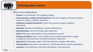 • Data science applications:
 Finance: Fraud detection, risk modeling, trading
 Communication, media and entertainment: Consumer insights, recommend content,
sentiment analysis, customer acquisition
 Healthcare and pharmaceutical: Clinical trials, genetics analysis, epidemic
forecasting
 Education: Behavioral classification, teacher effectiveness
 Manufacturing: Internet of Things, failure detection
 Retail: Shelf-space optimization, pricing, promotions, up-sell
 Energy and utilities: Smart meter analysis, service quality optimization, outage
management and restoration, accident prevention, exploration
 Agriculture: Climatology insights, field characteristics, weather information
 Transportation: Fleet vehicle maintenance, self-driving vehicles, logistic optimization
 Insurance: Fraud detection, call center optimization, risk assessment
Defining data science
 
