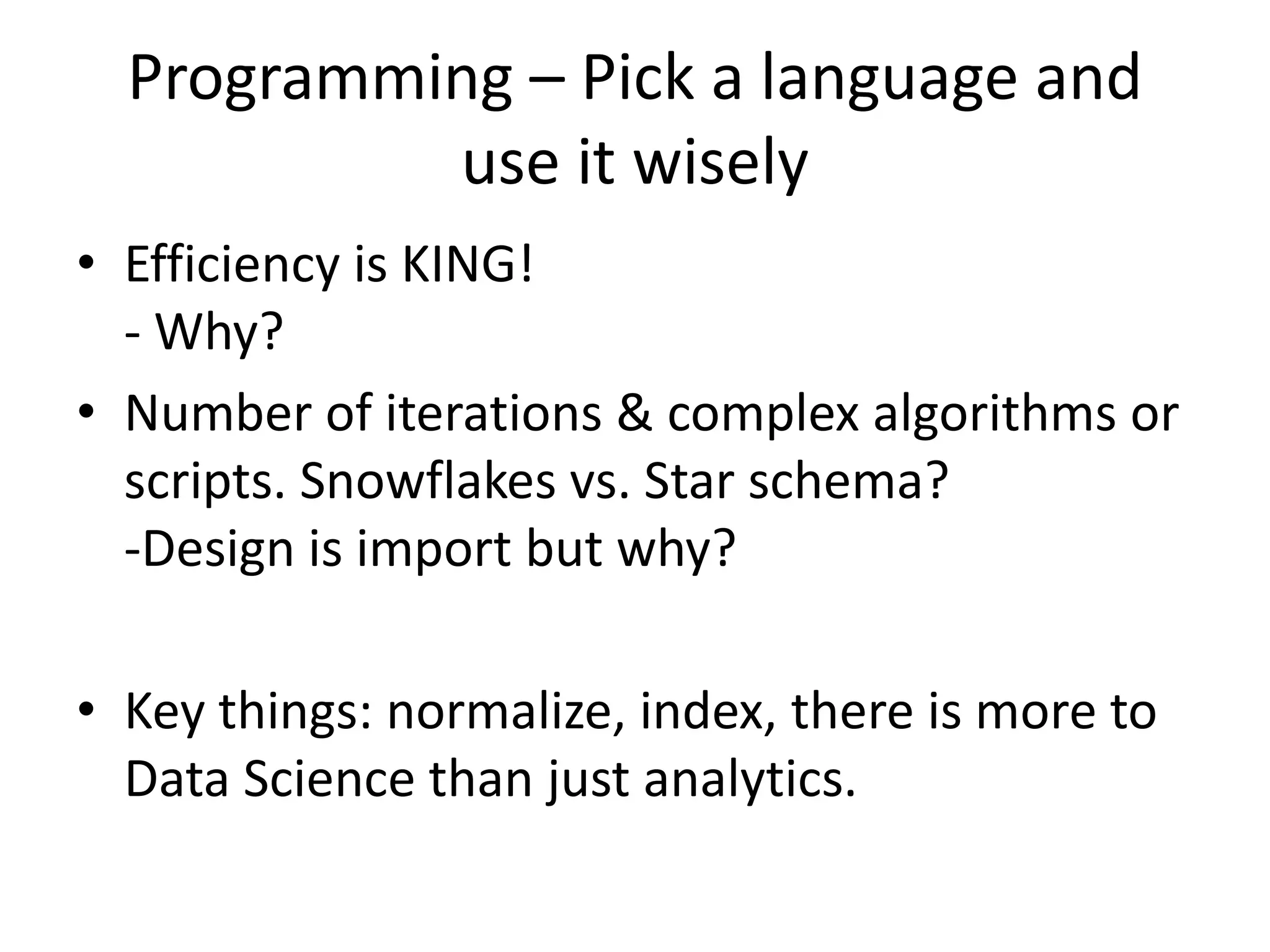 Programming – Pick a language and
use it wisely
• Efficiency is KING!
- Why?
• Number of iterations & complex algorithms or
scripts. Snowflakes vs. Star schema?
-Design is import but why?
• Key things: normalize, index, there is more to
Data Science than just analytics.
 