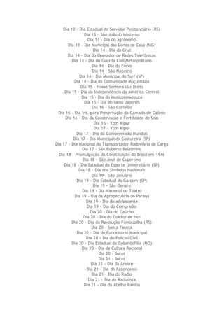 Dia 12 - Dia Estadual do Servidor Penitenciário (RS)
Dia 13 - São João Crisóstemo
Dia 13 - Dia do agrônomo
Dia 13 - Dia Municipal das Donas de Casa (MG)
Dia 14 - Dia da Cruz
Dia 14 - Dia do Operador de Redes Telefônicas
Dia 14 - Dia do Guarda Civil Metropolitano
Dia 14 - Dia do Frevo
Dia 14 - São Materno
Dia 14 - Dia Municipal do Surf (SP)
Dia 14 - Dia da Comunidade Muçulmana
Dia 15 - Nossa Senhora das Dores
Dia 15 - Dia da Independência da América Central
Dia 15 - Dia do Musicoterapeuta
Dia 15 - Dia do idoso Japonês
Dia 16 - São Cornélio
Dia 16 - Dia Int. para Preservação da Camada de Ozônio
Dia 16 - Dia da Conservação e Fertilidade do Solo
Dia 16 - Yom Kipur
Dia 17 - Yom Kipur
Dia 17 - Dia da Compreensão Mundial
Dia 17 - Dia Municipal da Costureira (SP)
Dia 17 - Dia Nacional do Transportador Rodoviário de Carga
Dia 17 - São Roberto Belarmino
Dia 18 - Promulgação da Constituição do Brasil em 1946
Dia 18 - São José de Cupertino
Dia 18 - Dia Estadual do Esporte Universitário (SP)
Dia 18 - Dia dos Símbolos Nacionais
Dia 19 - São Januário
Dia 19 - Dia Estadual do Garçom (SP)
Dia 19 - São Genaro
Dia 19 - Dia Nacional do Teatro
Dia 19 - Dia da Agropecuária do Paraná
Dia 19 - Dia do adolescente
Dia 19 - Dia do Comprador
Dia 20 - Dia do Gaúcho
Dia 20 - Dia do Coletor de lixo
Dia 20 - Dia da Revolução Farroupilha (RS)
Dia 20 - Santa Fausta
Dia 20 - Dia do Funcionário Municipal
Dia 20 - Dia do Policial Civil
Dia 20 - Dia Estadual da Columbofilia (MG)
Dia 20 - Dia da Cultura Racional
Dia 20 - Sucot
Dia 21 - Sucot
Dia 21 - Dia da Árvore
Dia 21 - Dia do Fazendeiro
Dia 21 - Dia do Radio
Dia 21 - Dia do Radialista
Dia 21 - Dia da Abelha Rainha
 
