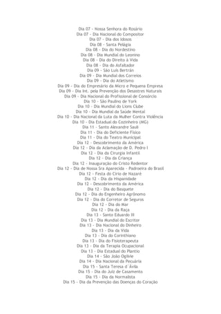 Dia 07 - Nossa Senhora do Rosário
Dia 07 - Dia Nacional do Compositor
Dia 07 - Dia dos Idosos
Dia 08 - Santa Pelágia
Dia 08 - Dia do Nordestino
Dia 08 - Dia Mundial do Leonino
Dia 08 - Dia do Direito à Vida
Dia 08 - Dia do Asfaltador
Dia 09 - São Luís Bertrán
Dia 09 - Dia Mundial dos Correios
Dia 09 - Dia do Atletismo
Dia 09 - Dia do Empresário da Micro e Pequena Empresa
Dia 09 - Dia Int. pela Prevenção dos Desastres Naturais
Dia 09 - Dia Nacional do Profissional de Consórcio
Dia 10 - São Paulino de York
Dia 10 - Dia Mundial do Lions Clube
Dia 10 - Dia Mundial da Saúde Mental
Dia 10 - Dia Nacional da Luta da Mulher Contra Violência
Dia 10 - Dia Estadual do Cozinheiro (MG)
Dia 11 - Santo Alexandre Sauli
Dia 11 - Dia do Deficiente Físico
Dia 11 - Dia do Teatro Municipal
Dia 12 - Descobrimento da América
Dia 12 - Dia da Aclamação de D. Pedro I
Dia 12 - Dia da Cirurgia Infantil
Dia 12 - Dia da Criança
Dia 12 - Inauguração do Cristo Redentor
Dia 12 - Dia de Nossa Sra Aparecida - Padroeira do Brasil
Dia 12 - Festa do Círio de Nazaré
Dia 12 - Dia da Hispanidade
Dia 12 - Descobrimento da América
Dia 12 - Dia do Basquete
Dia 12 - Dia do Engenheiro Agrônomo
Dia 12 - Dia do Corretor de Seguros
Dia 12 - Dia do Mar
Dia 12 - Dia da Raça
Dia 13 - Santo Eduardo III
Dia 13 - Dia Mundial do Escritor
Dia 13 - Dia Nacional do Dinheiro
Dia 13 - Dia da Vida
Dia 13 - Dia do Corinthiano
Dia 13 - Dia do Fisioterapeuta
Dia 13 - Dia da Terapia Ocupacional
Dia 13 - Dia Estadual do Plantio
Dia 14 - São João Ogilvie
Dia 14 - Dia Nacional da Pecuária
Dia 15 - Santa Teresa d`Ávila
Dia 15 - Dia do Juiz de Casamento
Dia 15 - Dia da Normalista
Dia 15 - Dia da Prevenção das Doenças do Coração
 
