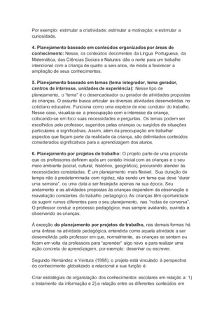 Por exemplo: estimular a criatividade; estimular a motivação; e estimular a
curiosidade.
4. Planejamento baseado em conteúdos organizados por áreas de
conhecimento: Nesse, os conteúdos decorrentes da Língua Portuguesa, da
Matemática, das Ciências Sociais e Naturais dão o norte para um trabalho
intencional com a criança de quatro a seis anos, de modo a favorecer a
ampliação de seus conhecimentos.
5. Planejamento baseado em temas (tema integrador, tema gerador,
centros de interesse, unidades de experiência): Nesse tipo de
planejamento, o “tema” é o desencadeador ou gerador de atividades propostas
às crianças. O assunto busca articular as diversas atividades desenvolvidas no
cotidiano educativo. Funciona como uma espécie de eixo condutor do trabalho.
Nesse caso, visualiza-se a preocupação com o interesse da criança,
colocando-se em foco suas necessidades e perguntas. Os temas podem ser
escolhidos pelo professor, sugeridos pelas crianças ou surgidos de situações
particulares e significativas. Assim, além da preocupação em trabalhar
aspectos que façam parte da realidade da criança, são delimitados conteúdos
considerados significativos para a aprendizagem dos alunos.
6. Planejamento por projetos de trabalho: O projeto parte de uma proposta
que os professores definem após um contato inicial com as crianças e o seu
meio ambiente (social, cultural, histórico, geográfico), procurando atender às
necessidades constatadas. É um planejamento mais flexível. Sua duração de
tempo não é predeterminada com rigidez, não sendo um tema que deve “durar
uma semana”, ou uma data a ser festejada apenas na sua época. Seu
andamento e as atividades propostas às crianças dependem da observação e
reavaliação constantes do trabalho pedagógico. As crianças têm oportunidade
de sugerir rumos diferentes para o seu planejamento, nas “rodas de conversa”.
O professor conduz o processo pedagógico, mas sempre avaliando, ouvindo e
observando as crianças.
Á exceção do planejamento por projetos de trabalho, nas demais formas há
uma ênfase na atividade pedagógica, entendida como aquela atividade a ser
desenvolvida pelo professor em que, normalmente, as crianças se sentam ou
ficam em volta da professora para “aprender” algo novo e para realizar uma
ação concreta de aprendizagem, por exemplo: desenhar ou escrever.
Segundo Hernández e Ventura (1998), o projeto está vinculado à perspectiva
do conhecimento globalizado e relacional e sua função é:
Criar estratégias de organização dos conhecimentos escolares em relação a: 1)
o tratamento da informação e 2) a relação entre os diferentes conteúdos em
 