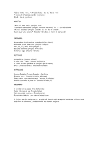 “Lá na minha vovó...” (Projeto Avós) – Dia 26, dia da vovó
“ Eureca!!! (Projetos grandes inventores)
Dia 2 - Dia do bombeiro
AGOSTO
“Meu Pai, meu herói” (Projeto Pais)
“Coisas da nossa terra” (Projeto Folclore Brasileiro) Dia 22 – Dia do folclore
“Marcha Soldado” (Projeto Soldado) Dia 25- dia do soldado
Quem quer uma carona?” (Projeto Trânsito e os meios de transporte)
SETEMBRO
Projeto Meu Brasil verde e amarelo (Projeto Pátria)
Natureza, quem ama cuida (Projeto Ecologia)
Céu, sol, sul, terra e cor (Projeto )
Estação das flores (Projeto Primavera)
Motorista legal (Projeto Trânsito)
OUTUBRO
Amigo Bicho (Projeto animais)
O bom é ser Criança (Semana da Criança)
A turma do sítio gosta de ler (Projeto gostar de ler)
Bruxa Onilda vai a festa (Projeto Halloween)
NOVEMBRO
Marcha Soldado (Projeto Soldado) - Bandeira
Era uma vez... (Projeto incentivo a leitura)
Quem canta seus males espanta (Semana da música)
Menina bonita do laço de fita (Projeto diferenças)
DEZEMBRO
A família vem a escola (Projeto Família)
Natal é tempo de luz (Projeto Natal)
Vem chegando o verão... (Projeto verão)
Projeto Aprendendo com Jogos e brincadeiras
O Projeto Natal é tempo de luz, acontecerá durante toda a segunda semana e ainda durante
todo mês de dezembro, paralelamente aos demais projetos.
 