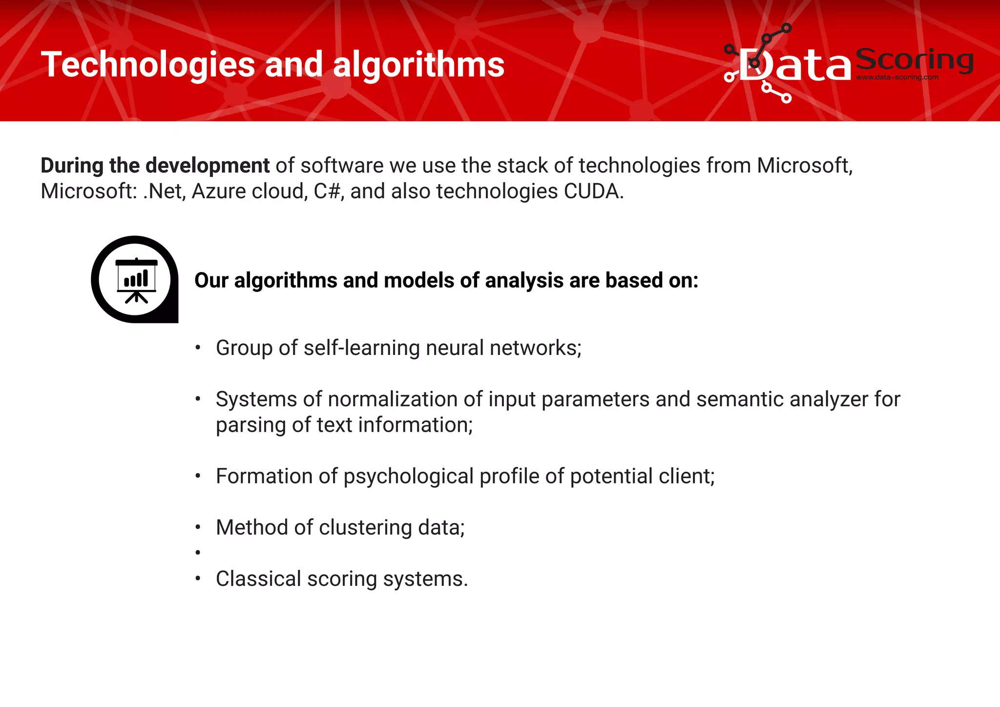 During the development of software we use the stack of technologies from Microsoft,
Microsoft: .Net, Azure cloud, C#, and also technologies CUDA.
Technologies and algorithms
Our algorithms and models of analysis are based on:
•	 Group of self-learning neural networks;
•	 Systems of normalization of input parameters and semantic analyzer for
parsing of text information;
•	 Formation of psychological profile of potential client;
•	 Method of clustering data;
•	
•	 Classical scoring systems.
 