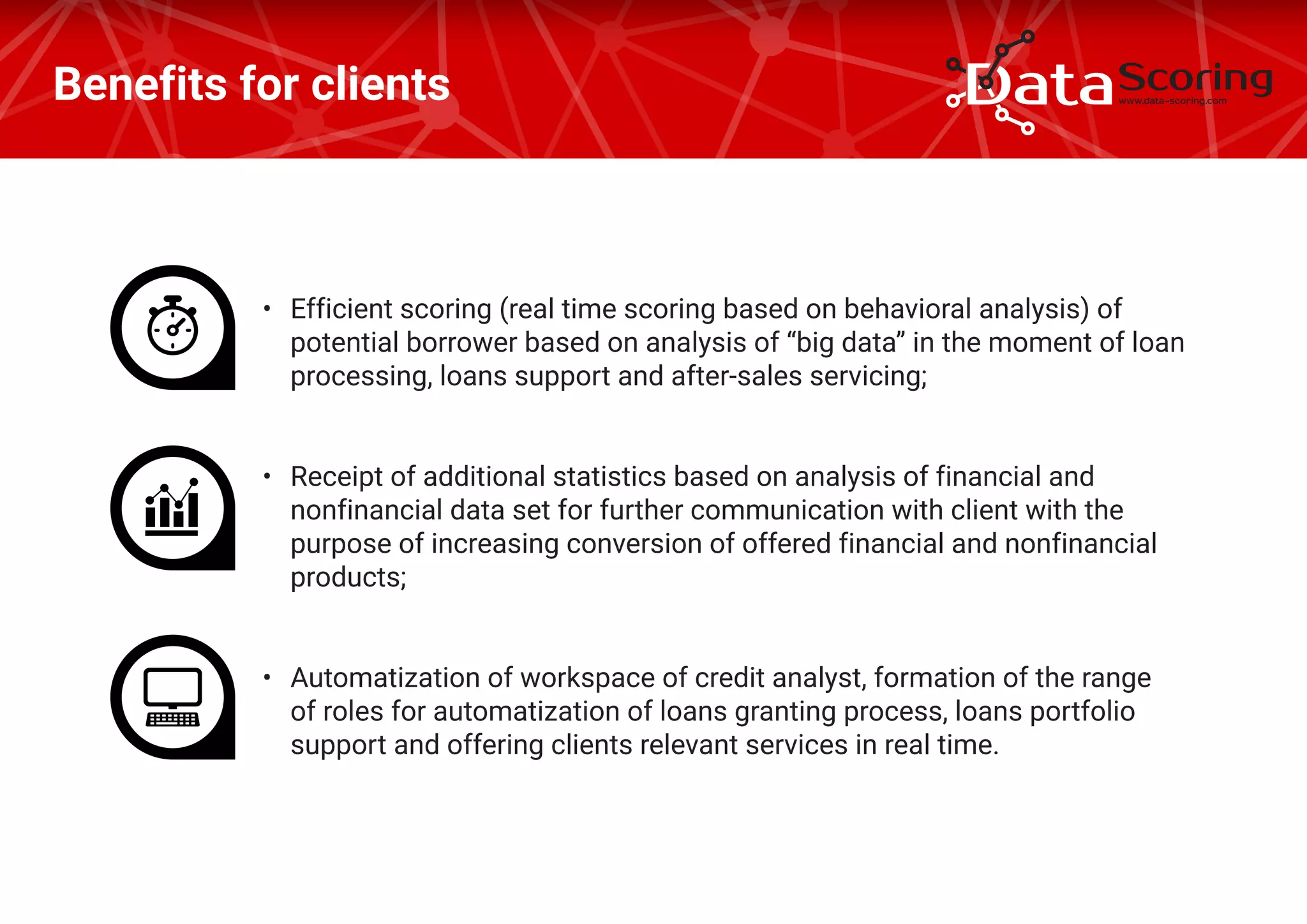 Benefits for clients
•	 Efficient scoring (real time scoring based on behavioral analysis) of
potential borrower based on analysis of “big data” in the moment of loan
processing, loans support and after-sales servicing;
•	 Receipt of additional statistics based on analysis of financial and
nonfinancial data set for further communication with client with the
purpose of increasing conversion of offered financial and nonfinancial
products;
•	 Automatization of workspace of credit analyst, formation of the range
of roles for automatization of loans granting process, loans portfolio
support and offering clients relevant services in real time.
 