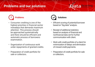 •	 Consumer crediting is one of the
highest priorities in financial sector
nowadays that demands maximum
attention. This process should
be approached systematically
and there should be efficient and
automatic process of borrowers
examination.
•	 Organization of continuous work
under repayments of granted credits.
•	 Preparation of credit portfolio for
sale or collectors.
Problems and our solutions
•	 Efficient scoring of potential borrower
based on “big data” analysis.
•	 Receipt of additional statistics
based on analysis of financial and
nonfinancial data set for further
communication with client.
•	 Work with credit portfolio of a client for
minimization of delays and elimination
of missed credit payments.
•	 Preparation of credit portfolio for sale
or collectors.
Problems Sulutions
 