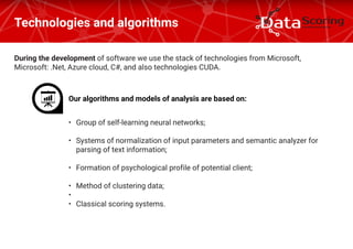 During the development of software we use the stack of technologies from Microsoft,
Microsoft: .Net, Azure cloud, C#, and also technologies CUDA.
Technologies and algorithms
Our algorithms and models of analysis are based on:
•	 Group of self-learning neural networks;
•	 Systems of normalization of input parameters and semantic analyzer for
parsing of text information;
•	 Formation of psychological profile of potential client;
•	 Method of clustering data;
•	
•	 Classical scoring systems.
 