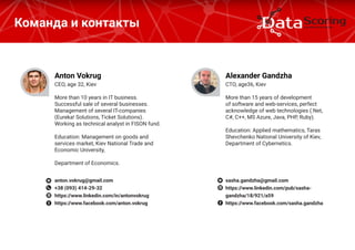 Команда и контакты
CEO, age 32, Kiev
More than 10 years in IT business.
Successful sale of several businesses.
Management of several IT-companies
(Eureka! Solutions, Ticket Solutions).
Working as technical analyst in FISON fund.
Education: Management on goods and
services market, Kiev National Trade and
Economic University,
Department of Economics.
Anton Vokrug
anton.vokrug@gmail.com
+38 (093) 414-29-32
https://www.linkedin.com/in/antonvokrug
https://www.facebook.com/anton.vokrug
CТO, age36, Kiev
More than 15 years of development
of software and web-services, perfect
acknowledge of web technologies (.Net,
C#, C++, MS Azure, Java, PHP, Ruby).
Education: Applied mathematics, Taras
Shevchenko National University of Kiev,
Department of Cybernetics.
Alexander Gandzha
sasha.gandzha@gmail.com
https://www.linkedin.com/pub/sasha-
gandzha/18/921/a59
https://www.facebook.com/sasha.gandzha
 