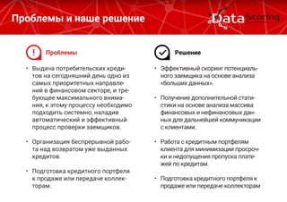 •	 Выдача потребительских креди-
тов на сегодняшний день одно из
самых приоритетных направле-
ний в финансовом секторе, и тре-
бующее максимального внима-
ния, к этому процессу необходимо
подходить системно, наладив
автоматический и эффективный
процесс проверки заемщиков.
•	 Организация беспрерывной рабо-
та над возвратом уже выданных
кредитов.
•	 Подготовка кредитного портфеля
к продаже или передаче коллек-
торам.
Проблемы и наше решение
•	 Эффективный скоринг потенциаль-
ного заемщика на основе анализа
«больших данных».
•	 Получение дополнительной стати-
стики на основе анализа массива
финансовых и нефинансовых дан-
ных для дальнейшей коммуникации
с клиентами.
•	 Работа с кредитным портфелям
клиента для минимизации просроч-
ки и недопущения пропуска плате-
жей по кредитам.
•	 Подготовка кредитного портфеля к
продаже или передаче коллекторам
Проблемы Решение
 