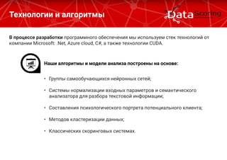 В процессе разработки программного обеспечения мы используем стек технологий от
компании Microsoft: .Net, Azure cloud, C#, а также технологии CUDA.
Технологии и алгоритмы
Наши алгоритмы и модели анализа построены на основе:
•	 Группы самообучающихся нейронных сетей;
•	 Системы нормализации входных параметров и семантического
анализатора для разбора текстовой информации;
•	 Составления психологического портрета потенциального клиента;
•	 Методов кластеризации данных;
•	 Классических скоринговых системах.
 