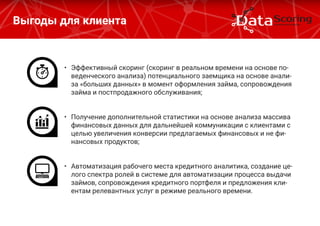 Выгоды для клиента
•	 Эффективный скоринг (скоринг в реальном времени на основе по-
веденческого анализа) потенциального заемщика на основе анали-
за «больших данных» в момент оформления займа, сопровождения
займа и постпродажного обслуживания;
•	 Получение дополнительной статистики на основе анализа массива
финансовых данных для дальнейшей коммуникации с клиентами с
целью увеличения конверсии предлагаемых финансовых и не фи-
нансовых продуктов;
•	 Автоматизация рабочего места кредитного аналитика, создание це-
лого спектра ролей в системе для автоматизации процесса выдачи
займов, сопровождения кредитного портфеля и предложения кли-
ентам релевантных услуг в режиме реального времени.
 