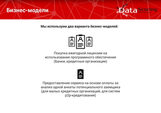 Бизнес-модели
Мы используем два варианта бизнес-моделей:
Покупка ежегодной лицензии на
использование программного обеспечения
(Банки, кредитные организации)
Предоставление сервиса на основе оплаты за
анализ одной анкеты потенциального заемщика
(для малых кредитных организаций, для систем
р2р-кредитования)
 