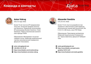 Команда и контакты
CEO, 32 года, Киев
Более 10 лет опыта в ИТ-предпринима-
тельстве. Успешная продажа несколь-
ких бизнесов. Управление несколькими
ИТ-компаниями (Eureka! Solutions, Ticket 
Solutions). Работа техническим аналити-
ком в фонде FISON.
Образование: Менеджмент на рынке
товаров и услуг, Киевский национальный
торгово-экономический Университет,
факультет Экономики.
Anton Vokrug
anton.vokrug@gmail.com
+38 (093) 414-29-32
https://www.linkedin.com/in/antonvokrug
https://www.facebook.com/anton.vokrug
CТO, 36 лет, Киев
Более 15 лет опыта в разработке про-
граммного обеспечение и веб-сервисов,
доскональное знание веб-технологий (.Ne
t, C#, C++, MS Azure, Java, PHP, Ruby).
Образование: Прикладная математика,
Киевский Национальный Университет
им. Тараса Шевченка, факультет Киберне-
тики.
Alexander Gandzha
sasha.gandzha@gmail.com
https://www.linkedin.com/pub/sasha-
gandzha/18/921/a59
https://www.facebook.com/sasha.gandzha
 