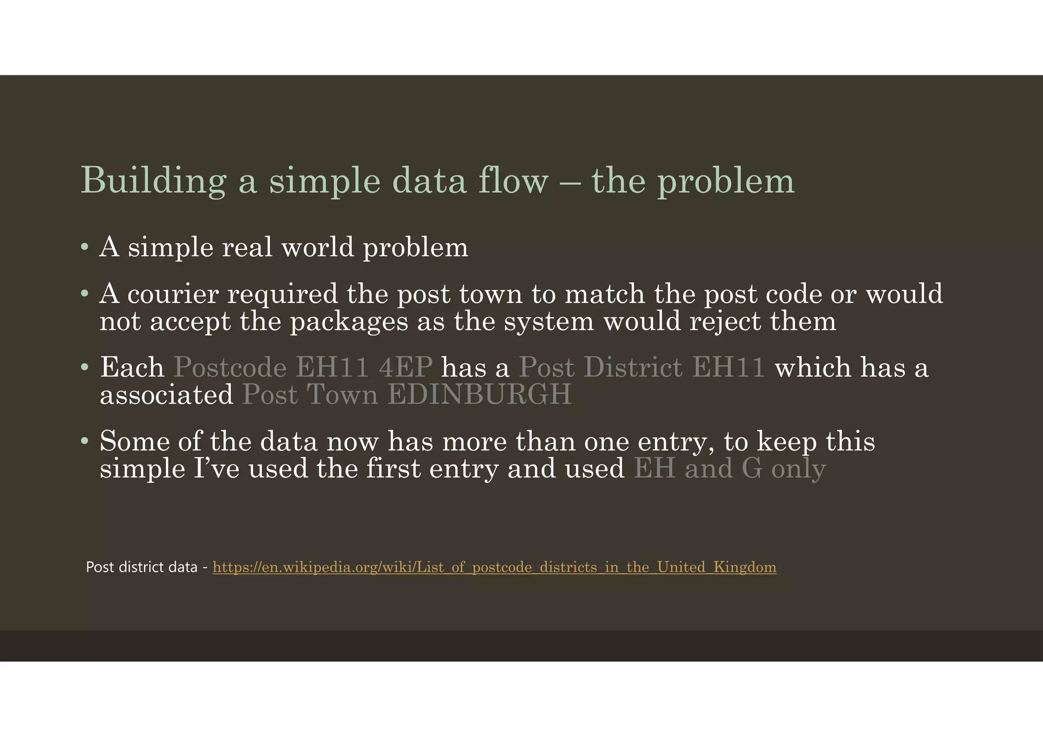 Building a simple data flow – the problem
• A simple real world problem
• A courier required the post town to match the post code or would
not accept the packages as the system would reject them
• Each Postcode EH11 4EP has a Post District EH11 which has a
associated Post Town EDINBURGH
• Some of the data now has more than one entry, to keep this
simple I’ve used the first entry and used EH and G only
Post district data - https://en.wikipedia.org/wiki/List_of_postcode_districts_in_the_United_Kingdom
 