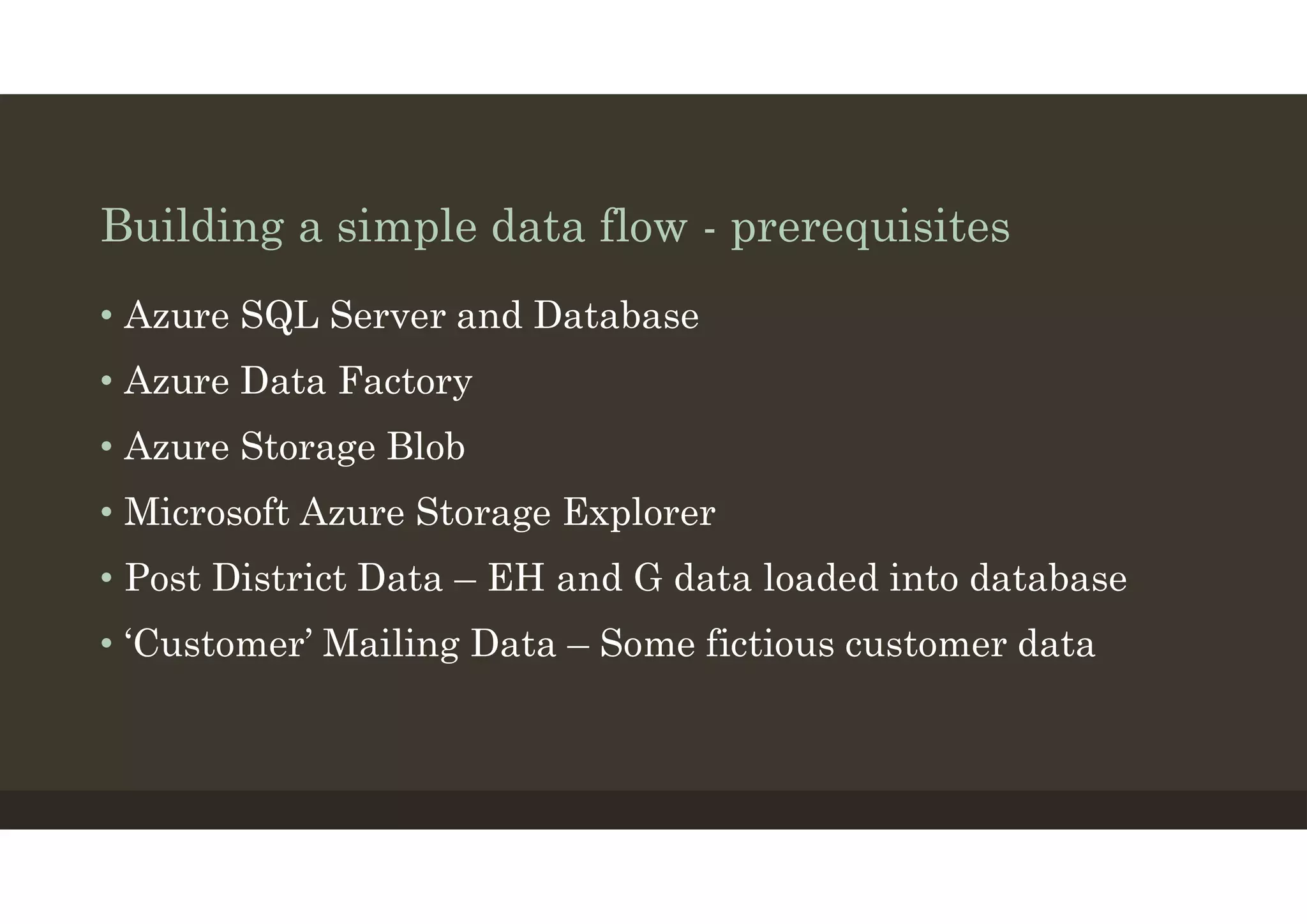 Building a simple data flow - prerequisites
• Azure SQL Server and Database
• Azure Data Factory
• Azure Storage Blob
• Microsoft Azure Storage Explorer
• Post District Data – EH and G data loaded into database
• ‘Customer’ Mailing Data – Some fictious customer data
 