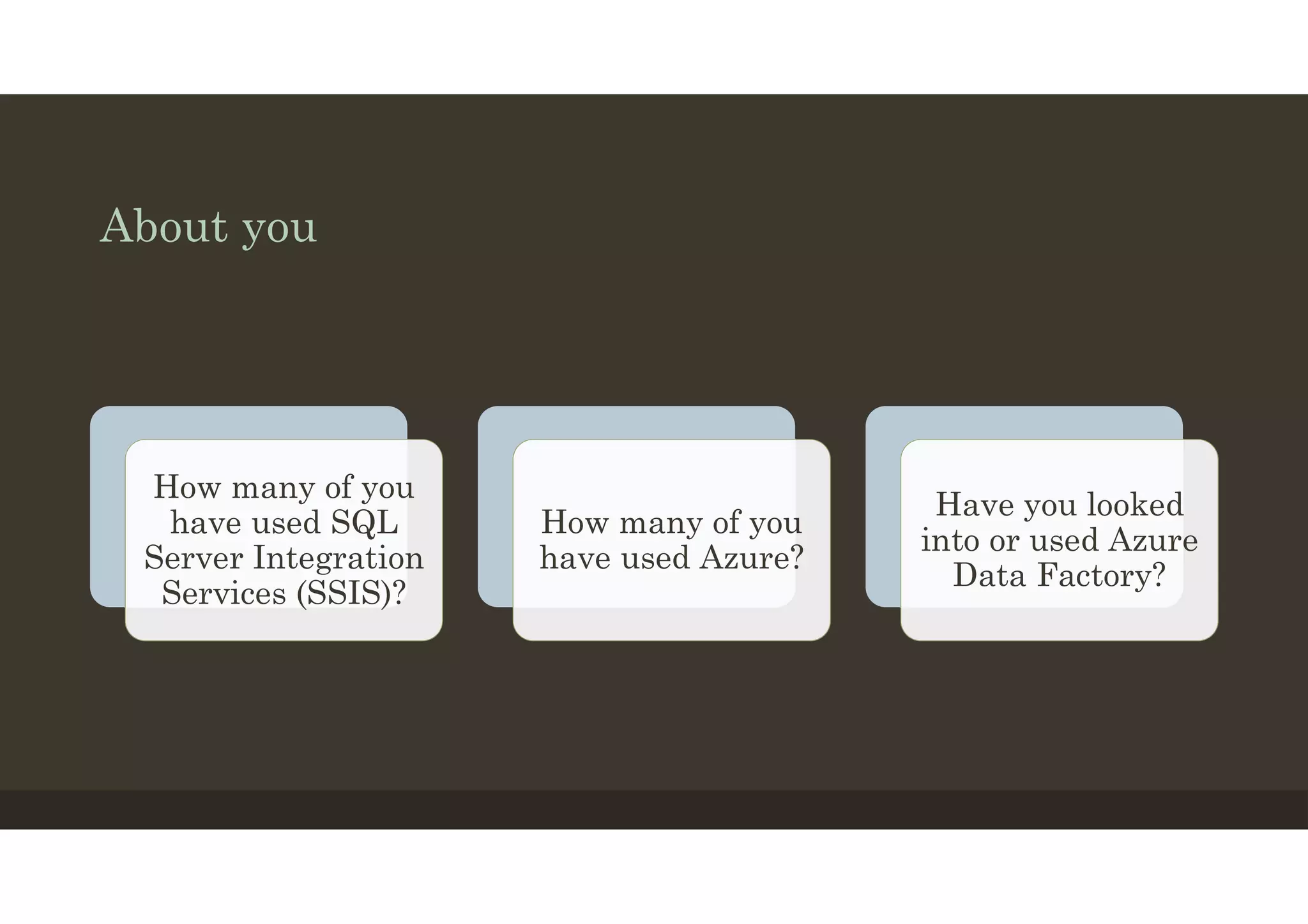 About you
How many of you
have used SQL
Server Integration
Services (SSIS)?
How many of you
have used Azure?
Have you looked
into or used Azure
Data Factory?
 