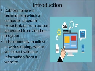 Introduction
• Data Scraping is a
technique in which a
computer program
extracts data from output
generated from another
program.
• It is commonly manifest
in web scraping, where
we extract valuable
information from a
website.