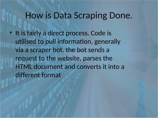 How is Data Scraping Done.
• It is fairly a direct process. Code is
utilised to pull information, generally
via a scraper bot. the bot sends a
request to the website, parses the
HTML document and converts it into a
different format