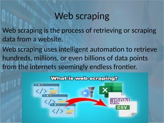Web scraping
Web scraping is the process of retrieving or scraping
data from a website.
Web scraping uses intelligent automation to retrieve
hundreds, millions, or even billions of data points
from the internets seemingly endless frontier.