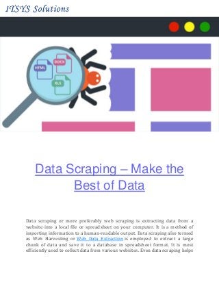 Data Scraping – Make the
Best of Data
Data scraping or more preferably web scraping is extracting data from a
website into a local file or spreadsheet on your computer. It is a method of
importing information to a human-readable output. Data scraping also termed
as Web Harvesting or Web Data Extraction is employed to extract a large
chunk of data and save it to a database in spreadsheet format. It is most
efficiently used to collect data from various websites. Even data scraping helps
 