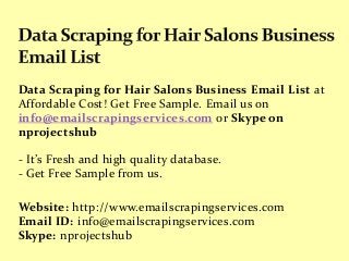 Data Scraping for Hair Salons Business Email List at
Affordable Cost! Get Free Sample. Email us on
info@emailscrapingservices.com or Skype on
nprojectshub
- It’s Fresh and high quality database.
- Get Free Sample from us.
Website: http://www.emailscrapingservices.com
Email ID: info@emailscrapingservices.com
Skype: nprojectshub
 