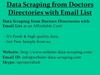 Data Scraping from Doctors
Directories with Email List
Data Scraping from Doctors Directories with
Email List at an Affordable Cost!
- It’s Fresh & high quality data.
- Get Free Sample from us.
Website: http://www.website-data-scraping.com/
Email ID: info@website-data-scraping.com
Skype: nprojectshub
 