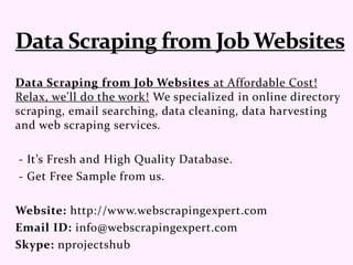 Data Scraping from Job Websites at Affordable Cost!
Relax, we'll do the work! We specialized in online directory
scraping, email searching, data cleaning, data harvesting
and web scraping services.
- It’s Fresh and High Quality Database.
- Get Free Sample from us.
Website: http://www.webscrapingexpert.com
Email ID: info@webscrapingexpert.com
Skype: nprojectshub
 