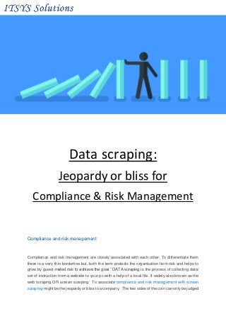 Data scraping:
Jeopardy or bliss for
Compliance & Risk Management
Compliance and risk management
Compliance and risk management are closely associated with each other. To differentiate them
there is a very thin borderline but, both the term protects the organisation from risk and helps to
grow by guesti-mated risk to achieve the goal.” DATA scraping is the process of collecting data/
set of instruction from a website to your pc with a help of a local file. It widely also known as the
web scraping OR screen scraping. To associate compliance and risk management with screen
scraping might be the jeopardy or bliss to a company. The two sides of the coin can only be judged
 