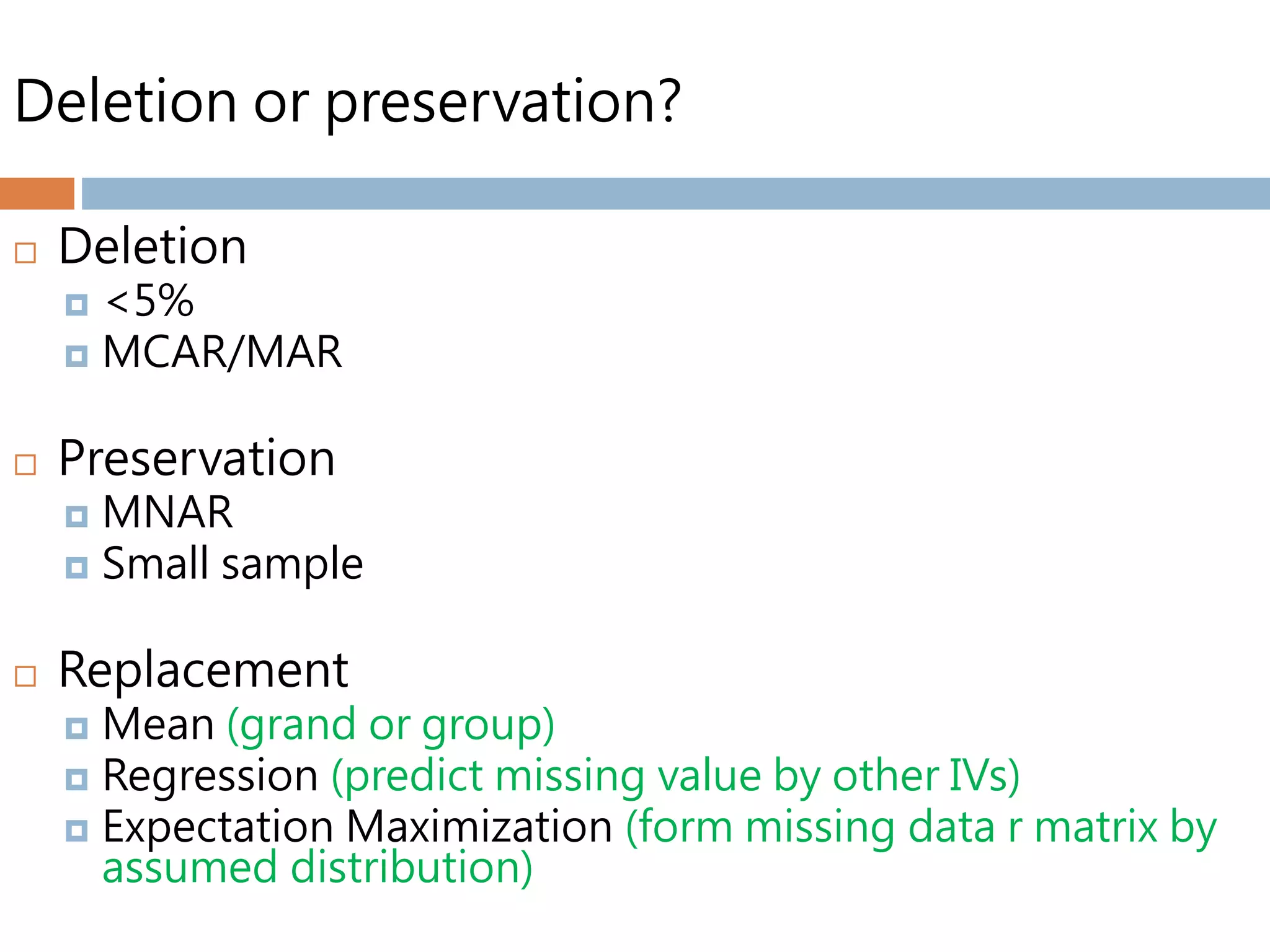 Deletion or preservation?
 Deletion
 <5%
 MCAR/MAR
 Preservation
 MNAR
 Small sample
 Replacement
 Mean (grand or group)
 Regression (predict missing value by other IVs)
 Expectation Maximization (form missing data r matrix by
assumed distribution)
 